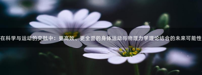 七星体育属于什么档次：在科学与运动的交融中：更高效、更全面的身体运动与物理力学理论结合的未来可能性